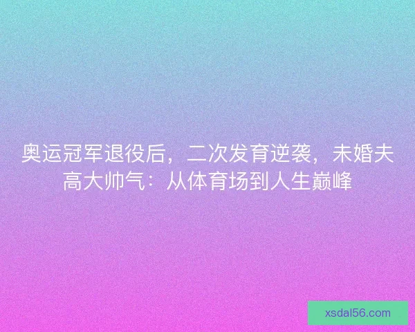奥运冠军退役后，二次发育逆袭，未婚夫高大帅气：从体育场到人生巅峰