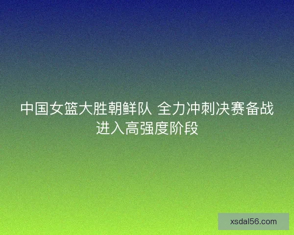 中国女篮大胜朝鲜队 全力冲刺决赛备战进入高强度阶段