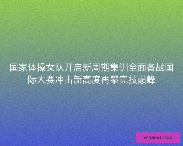 国家体操女队开启新周期集训全面备战国际大赛冲击新高度再攀竞技巅峰