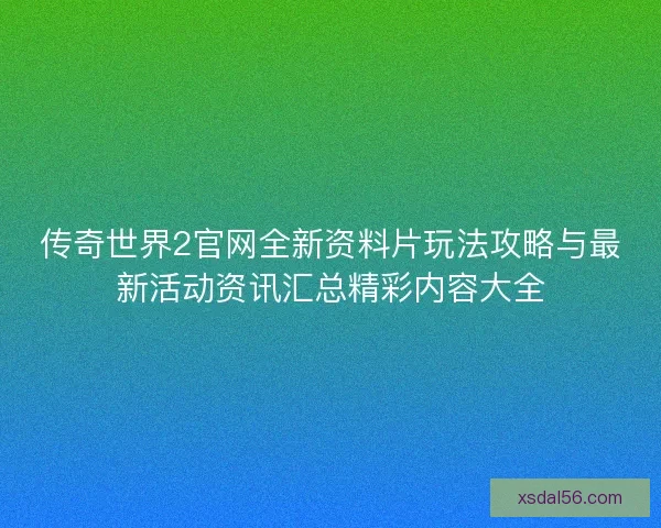 传奇世界2官网全新资料片玩法攻略与最新活动资讯汇总精彩内容大全