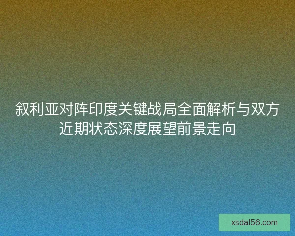 叙利亚对阵印度关键战局全面解析与双方近期状态深度展望前景走向
