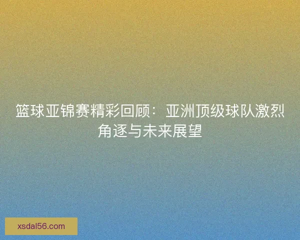 篮球亚锦赛精彩回顾：亚洲顶级球队激烈角逐与未来展望