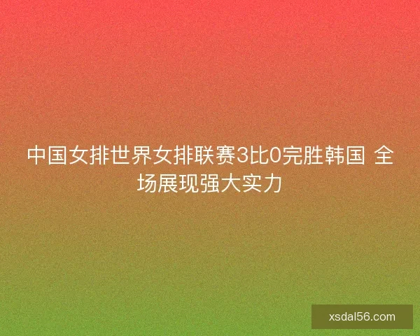 中国女排世界女排联赛3比0完胜韩国 全场展现强大实力
