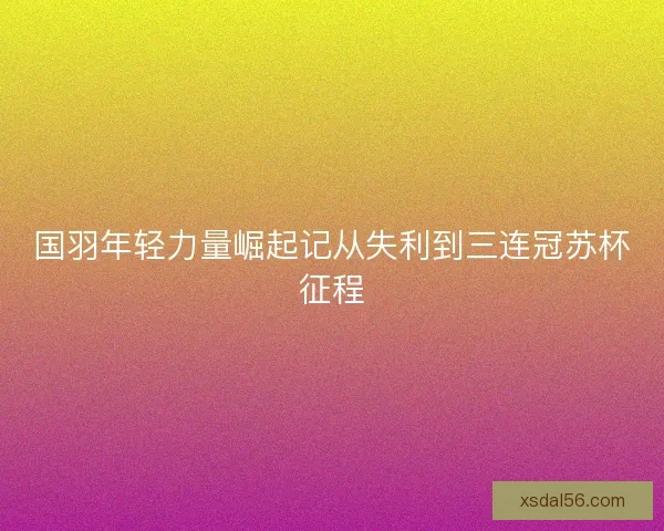 国羽年轻力量崛起记从失利到三连冠苏杯征程
