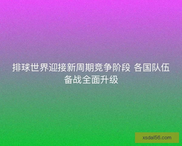 排球世界迎接新周期竞争阶段 各国队伍备战全面升级