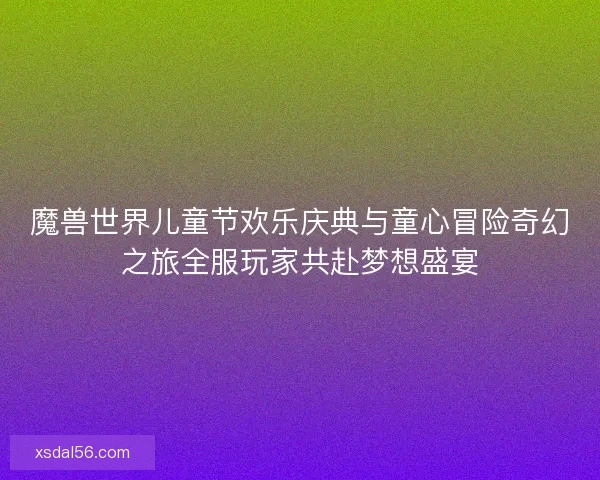 魔兽世界儿童节欢乐庆典与童心冒险奇幻之旅全服玩家共赴梦想盛宴