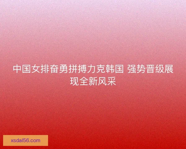 中国女排奋勇拼搏力克韩国 强势晋级展现全新风采