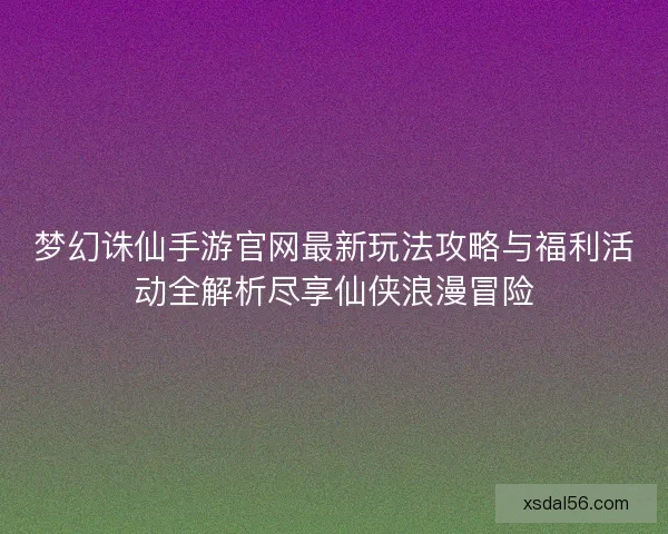 梦幻诛仙手游官网最新玩法攻略与福利活动全解析尽享仙侠浪漫冒险
