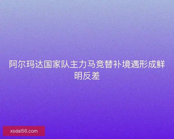 阿尔玛达国家队主力马竞替补境遇形成鲜明反差