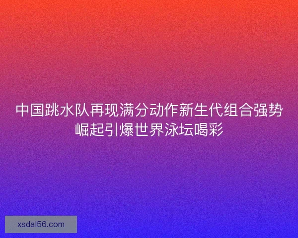 中国跳水队再现满分动作新生代组合强势崛起引爆世界泳坛喝彩