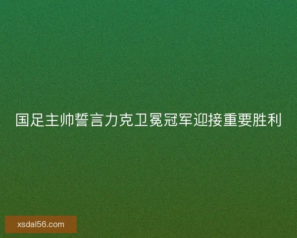 国足主帅誓言力克卫冕冠军迎接重要胜利