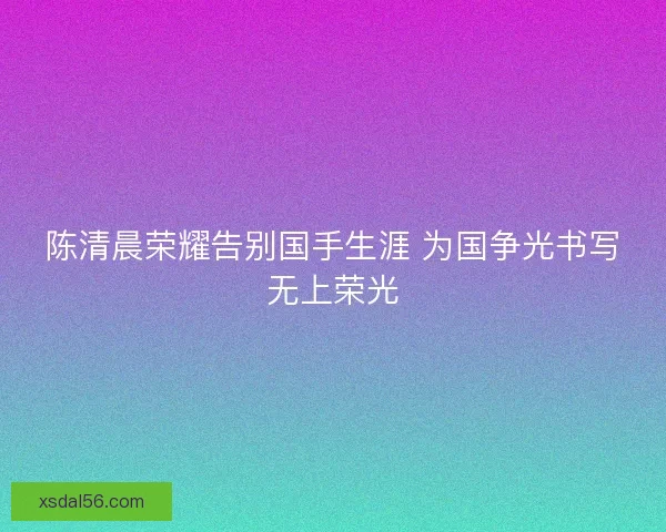 陈清晨荣耀告别国手生涯 为国争光书写无上荣光