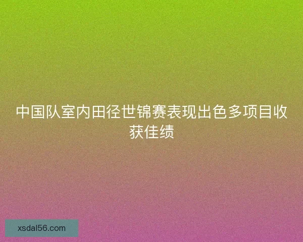 中国队室内田径世锦赛表现出色多项目收获佳绩
