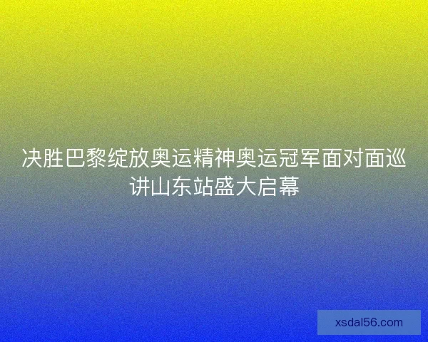 决胜巴黎绽放奥运精神奥运冠军面对面巡讲山东站盛大启幕