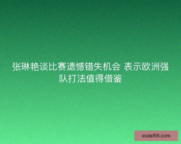 张琳艳谈比赛遗憾错失机会 表示欧洲强队打法值得借鉴