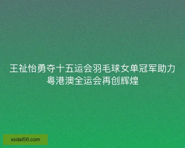 王祉怡勇夺十五运会羽毛球女单冠军助力粤港澳全运会再创辉煌