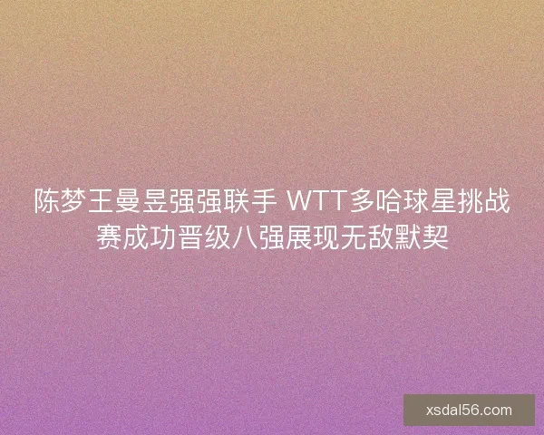 陈梦王曼昱强强联手 WTT多哈球星挑战赛成功晋级八强展现无敌默契