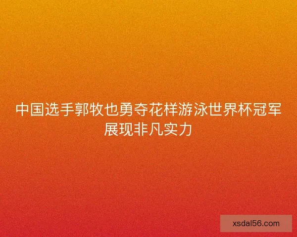 中国选手郭牧也勇夺花样游泳世界杯冠军展现非凡实力