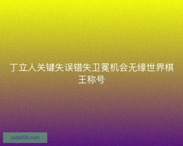 丁立人关键失误错失卫冕机会无缘世界棋王称号
