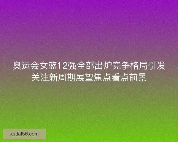 奥运会女篮12强全部出炉竞争格局引发关注新周期展望焦点看点前景