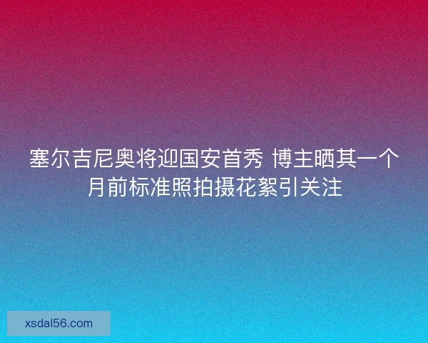 塞尔吉尼奥将迎国安首秀 博主晒其一个月前标准照拍摄花絮引关注