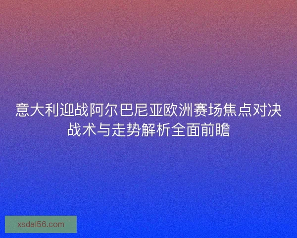 意大利迎战阿尔巴尼亚欧洲赛场焦点对决战术与走势解析全面前瞻