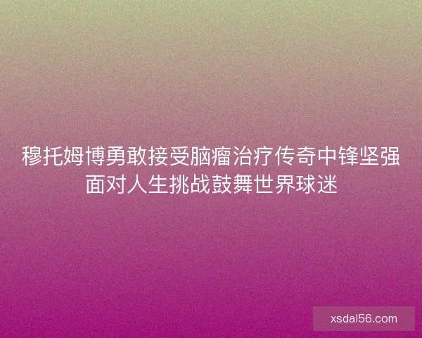 穆托姆博勇敢接受脑瘤治疗传奇中锋坚强面对人生挑战鼓舞世界球迷